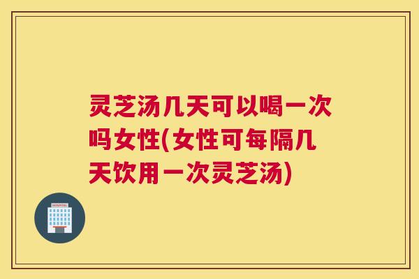 灵芝汤几天可以喝一次吗女性(女性可每隔几天饮用一次灵芝汤)