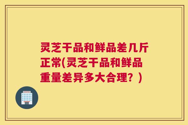 灵芝干品和鲜品差几斤正常(灵芝干品和鲜品重量差异多大合理？)
