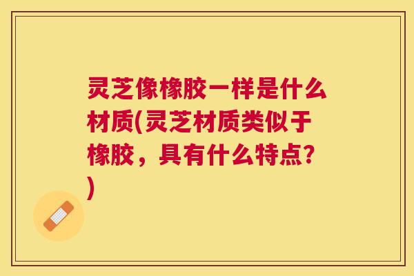灵芝像橡胶一样是什么材质(灵芝材质类似于橡胶，具有什么特点？)
