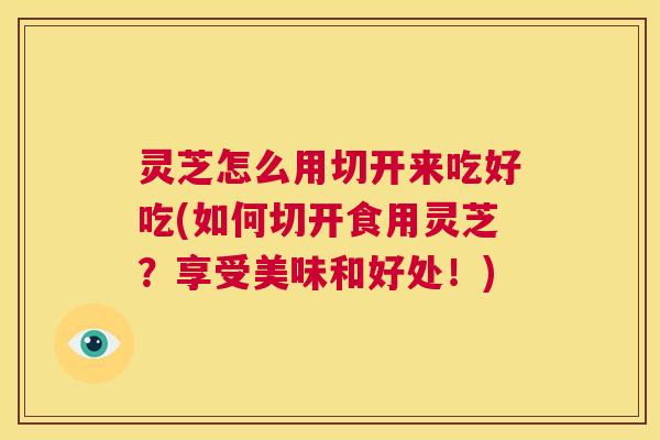 灵芝怎么用切开来吃好吃(如何切开食用灵芝？享受美味和好处！)
