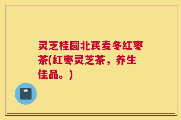 灵芝桂圆北芪麦冬红枣茶(红枣灵芝茶，养生佳品。)