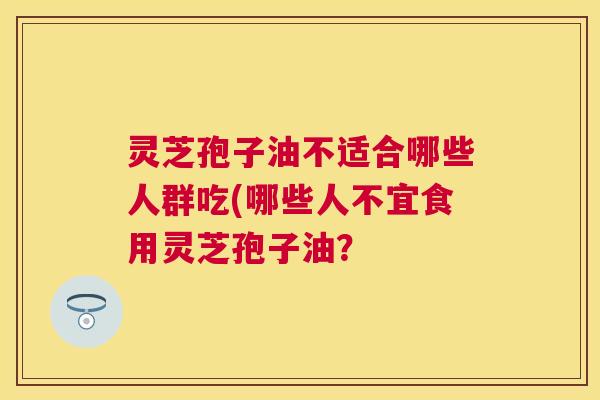 灵芝孢子油不适合哪些人群吃(哪些人不宜食用灵芝孢子油？