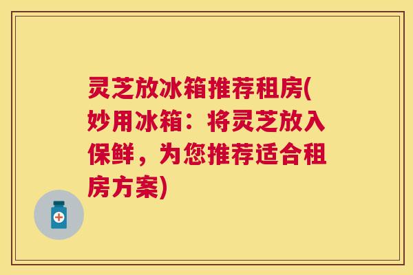 灵芝放冰箱推荐租房(妙用冰箱：将灵芝放入保鲜，为您推荐适合租房方案)
