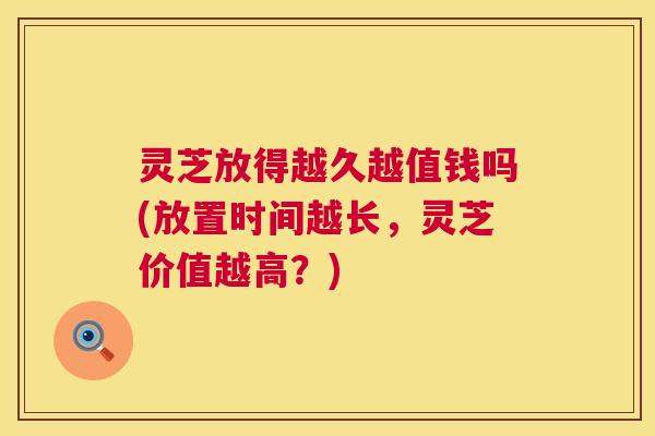 灵芝放得越久越值钱吗(放置时间越长，灵芝价值越高？)