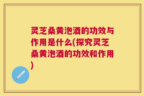 灵芝桑黄泡酒的功效与作用是什么(探究灵芝桑黄泡酒的功效和作用)