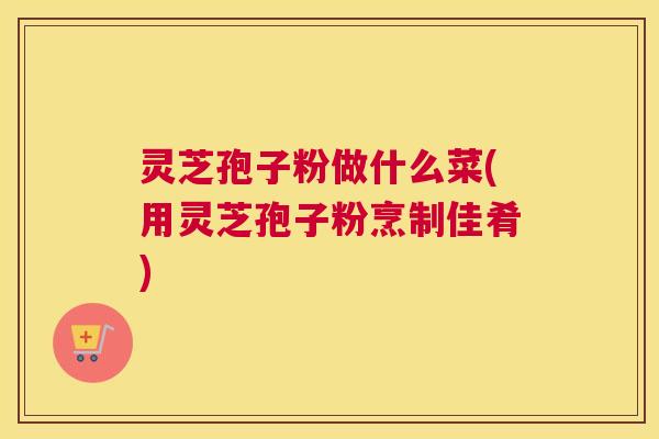 灵芝孢子粉做什么菜(用灵芝孢子粉烹制佳肴)