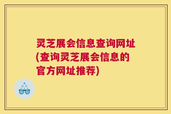 灵芝展会信息查询网址(查询灵芝展会信息的官方网址推荐)