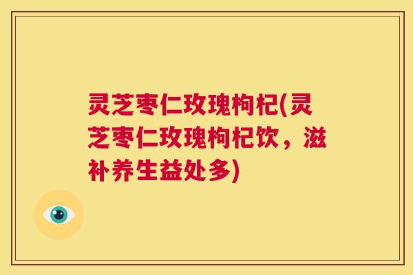 灵芝枣仁玫瑰枸杞(灵芝枣仁玫瑰枸杞饮，滋补养生益处多)