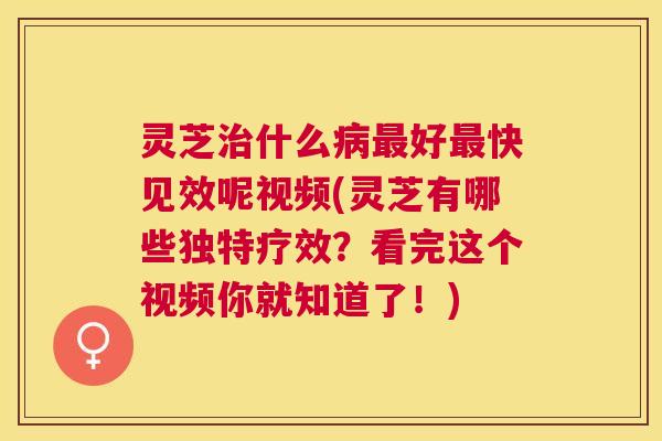 灵芝治什么病最好最快见效呢视频(灵芝有哪些独特疗效？看完这个视频你就知道了！)