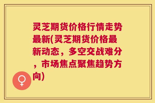 灵芝期货价格行情走势最新(灵芝期货价格最新动态，多空交战难分，市场焦点聚焦趋势方向)