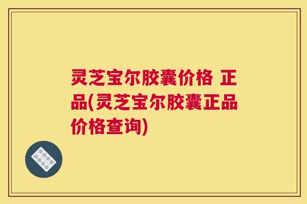 灵芝宝尔胶囊价格 正品(灵芝宝尔胶囊正品价格查询)