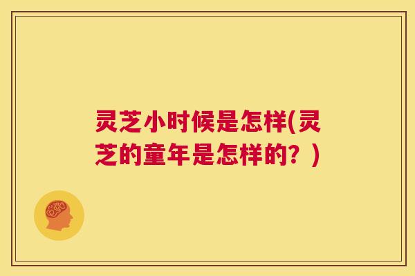 灵芝小时候是怎样(灵芝的童年是怎样的?) 灵芝小时候是怎样(灵芝的童年是怎样的?)