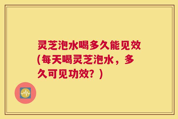 灵芝泡水喝多久能见效(每天喝灵芝泡水，多久可见功效？)