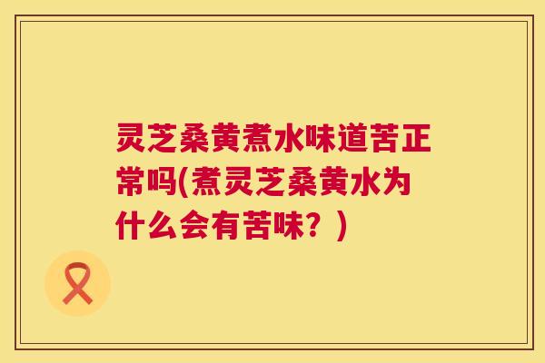 灵芝桑黄煮水味道苦正常吗(煮灵芝桑黄水为什么会有苦味？)
