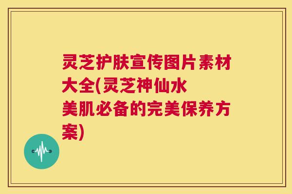 灵芝护肤宣传图片素材大全(灵芝神仙水  美肌必备的完美保养方案)