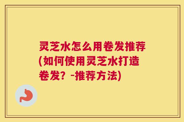 灵芝水怎么用卷发推荐(如何使用灵芝水打造卷发？-推荐方法)
