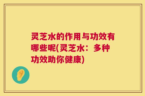 灵芝水的作用与功效有哪些呢(灵芝水：多种功效助你健康)