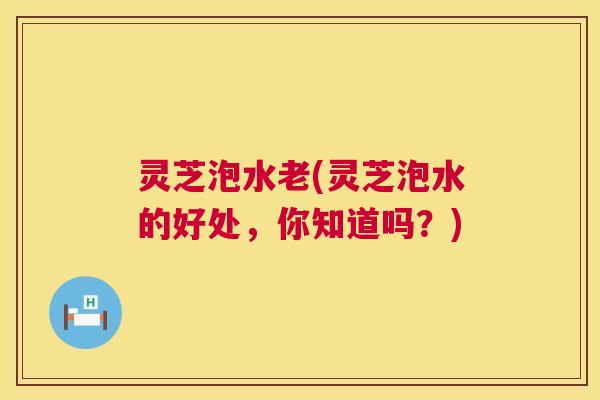 灵芝泡水老(灵芝泡水的好处，你知道吗？)