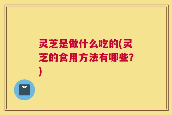 灵芝是做什么吃的(灵芝的食用方法有哪些？)