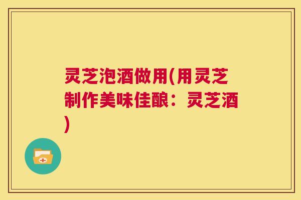 灵芝泡酒做用(用灵芝制作美味佳酿：灵芝酒)