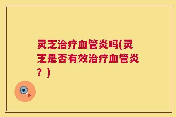 灵芝治疗血管炎吗(灵芝是否有效治疗血管炎？)