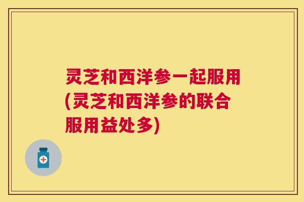 灵芝和西洋参一起服用(灵芝和西洋参的联合服用益处多)
