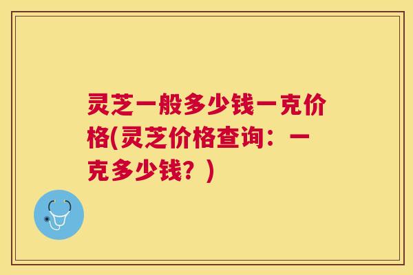 灵芝一般多少钱一克价格(灵芝价格查询：一克多少钱？)