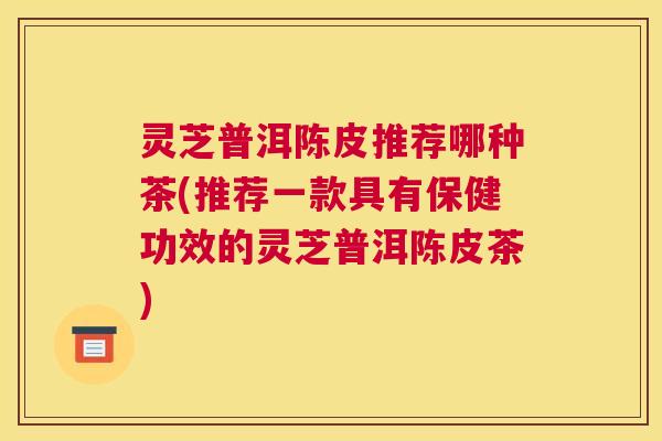 灵芝普洱陈皮推荐哪种茶(推荐一款具有保健功效的灵芝普洱陈皮茶)