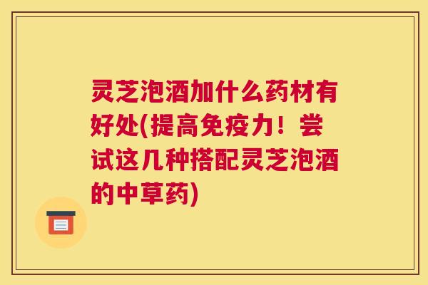 灵芝泡酒加什么药材有好处(提高免疫力！尝试这几种搭配灵芝泡酒的中草药)