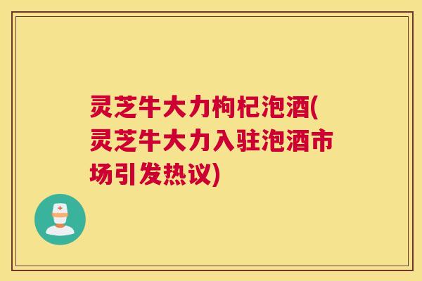 灵芝牛大力枸杞泡酒(灵芝牛大力入驻泡酒市场引发热议)