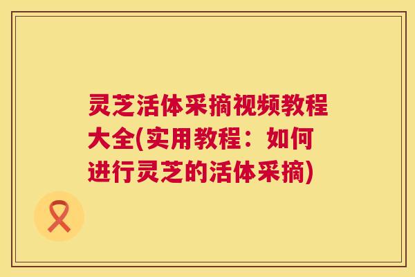 灵芝活体采摘视频教程大全(实用教程：如何进行灵芝的活体采摘)