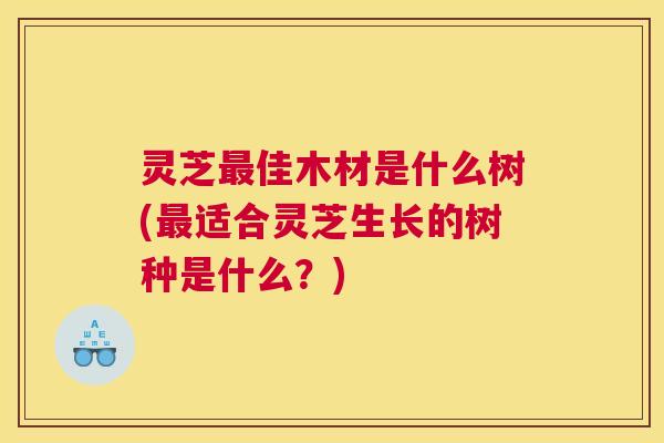 灵芝最佳木材是什么树(最适合灵芝生长的树种是什么？)