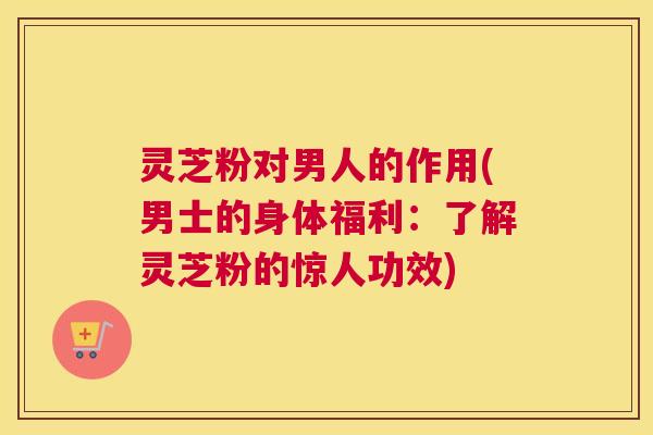 灵芝粉对男人的作用(男士的身体福利：了解灵芝粉的惊人功效)