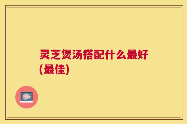灵芝煲汤搭配什么最好(最佳)
