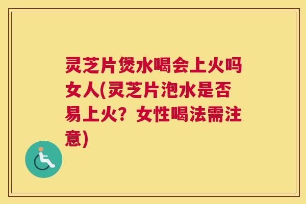 灵芝片煲水喝会上火吗女人(灵芝片泡水是否易上火？女性喝法需注意)