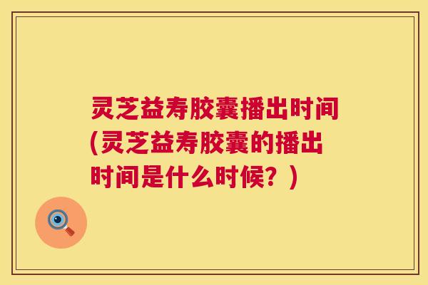 灵芝益寿胶囊播出时间(灵芝益寿胶囊的播出时间是什么时候？)