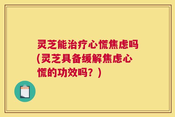 灵芝能治疗心慌焦虑吗(灵芝具备缓解焦虑心慌的功效吗？)