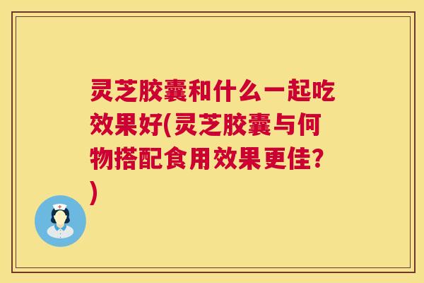 灵芝胶囊和什么一起吃效果好(灵芝胶囊与何物搭配食用效果更佳？)