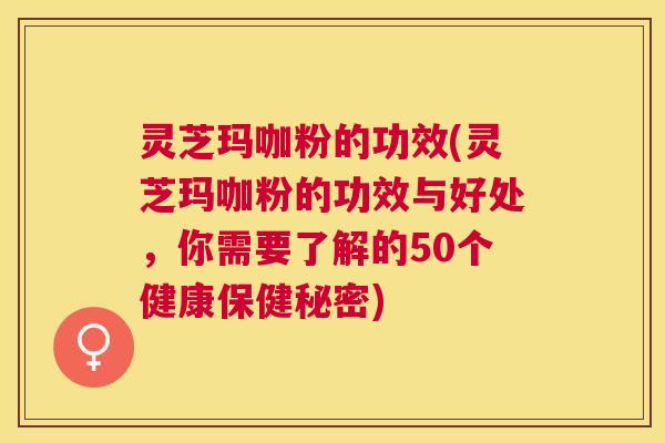 灵芝玛咖粉的功效(灵芝玛咖粉的功效与好处，你需要了解的50个健康保健秘密)