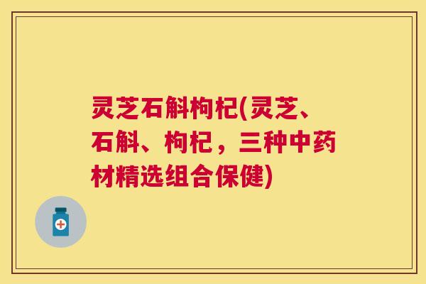 灵芝石斛枸杞(灵芝、石斛、枸杞，三种中药材精选组合保健)