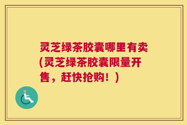 灵芝绿茶胶囊哪里有卖(灵芝绿茶胶囊限量开售，赶快抢购！)