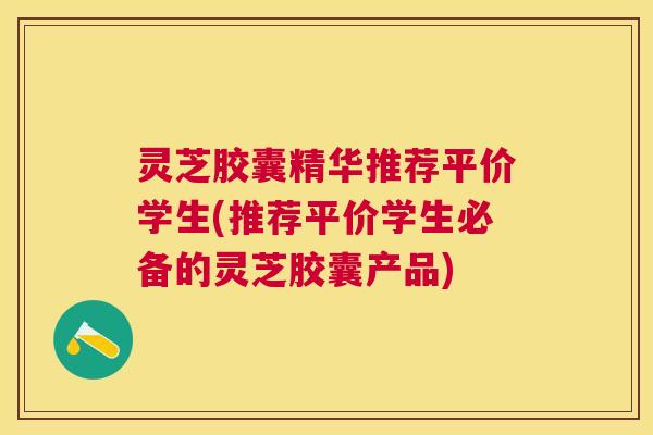 灵芝胶囊精华推荐平价学生(推荐平价学生必备的灵芝胶囊产品)
