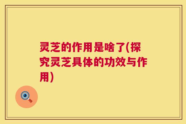 灵芝的作用是啥了(探究灵芝具体的功效与作用)