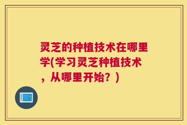 灵芝的种植技术在哪里学(学习灵芝种植技术,从哪里开始?) 灵芝的种植技术在哪里学(学习灵芝种植技术,从哪里开始?)