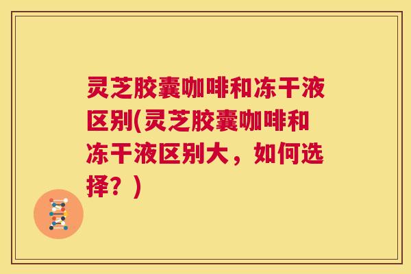 灵芝胶囊咖啡和冻干液区别(灵芝胶囊咖啡和冻干液区别大，如何选择？)