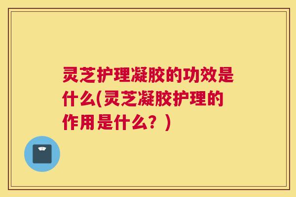 灵芝护理凝胶的功效是什么(灵芝凝胶护理的作用是什么？)
