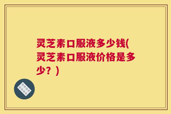 灵芝素口服液多少钱(灵芝素口服液价格是多少?) 灵芝素口服液多少钱(灵芝素口服液价格是多少?)