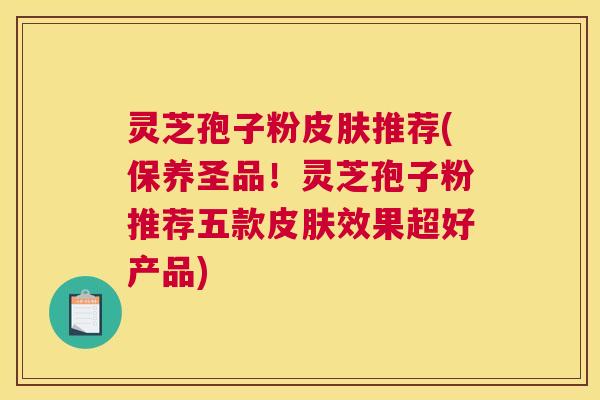 灵芝孢子粉皮肤推荐(保养圣品！灵芝孢子粉推荐五款皮肤效果超好产品)