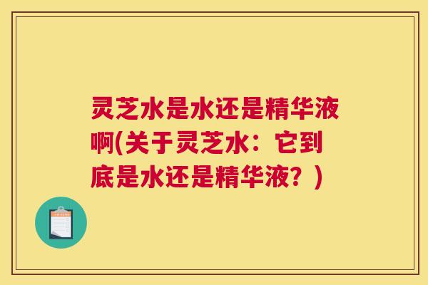 灵芝水是水还是精华液啊(关于灵芝水：它到底是水还是精华液？)