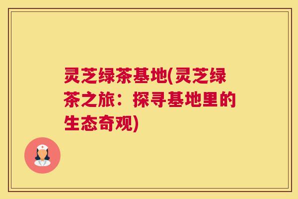灵芝绿茶基地(灵芝绿茶之旅：探寻基地里的生态奇观)
